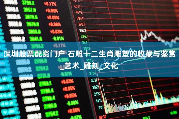 深圳股票配资门户 石雕十二生肖雕塑的收藏与鉴赏_艺术_雕刻_文化