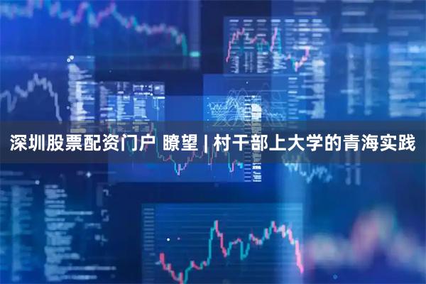 深圳股票配资门户 瞭望 | 村干部上大学的青海实践