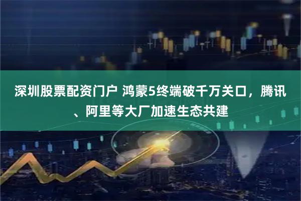 深圳股票配资门户 鸿蒙5终端破千万关口，腾讯、阿里等大厂加速生态共建