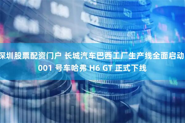 深圳股票配资门户 长城汽车巴西工厂生产线全面启动，001 号车哈弗 H6 GT 正式下线