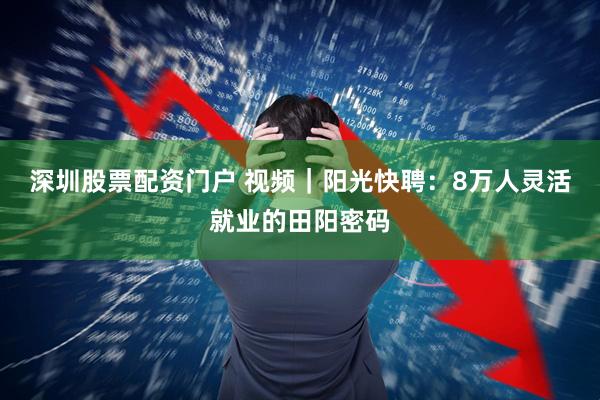 深圳股票配资门户 视频｜阳光快聘：8万人灵活就业的田阳密码
