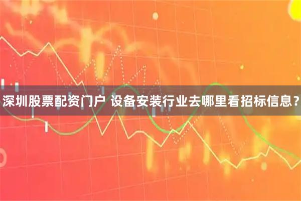 深圳股票配资门户 设备安装行业去哪里看招标信息？