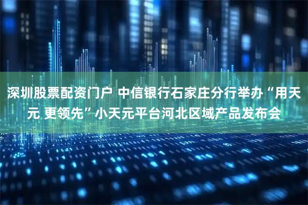 深圳股票配资门户 中信银行石家庄分行举办“用天元 更领先”小天元平台河北区域产品发布会