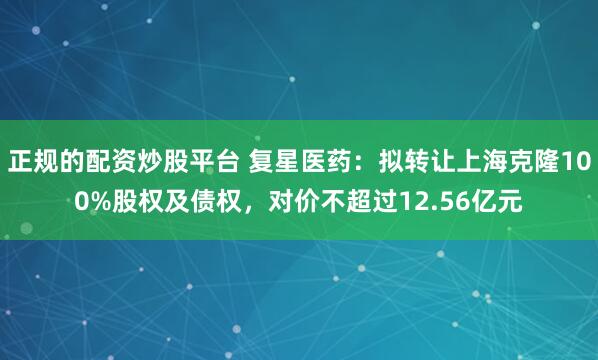 正规的配资炒股平台 复星医药：拟转让上海克隆100%股权及债权，对价不超过12.56亿元