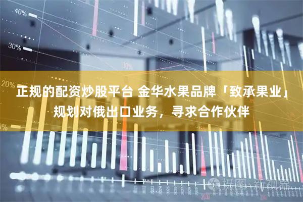 正规的配资炒股平台 金华水果品牌「致承果业」规划对俄出口业务，寻求合作伙伴