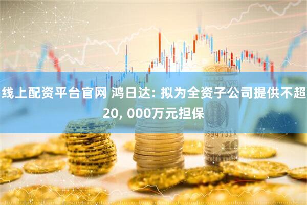 线上配资平台官网 鸿日达: 拟为全资子公司提供不超20, 000万元担保