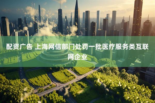 配资广告 上海网信部门处罚一批医疗服务类互联网企业