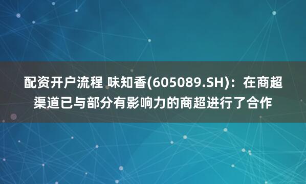 配资开户流程 味知香(605089.SH)：在商超渠道已与部分有影响力的商超进行了合作