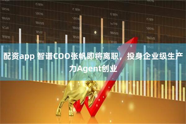 配资app 智谱COO张帆即将离职，投身企业级生产力Agent创业