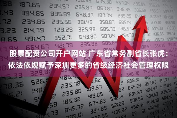 股票配资公司开户网站 广东省常务副省长张虎：依法依规赋予深圳更多的省级经济社会管理权限