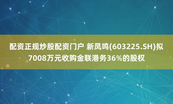 配资正规炒股配资门户 新凤鸣(603225.SH)拟7008万元收购金联港务36%的股权